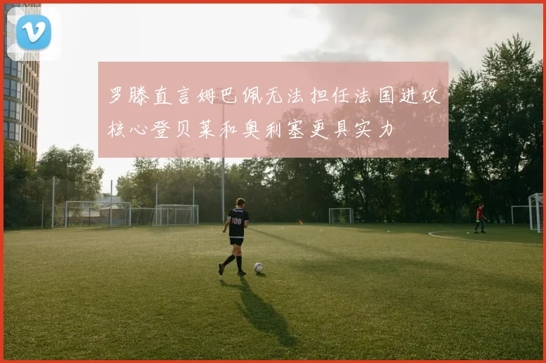 罗滕直言姆巴佩无法担任法国进攻核心登贝莱和奥利塞更具实力