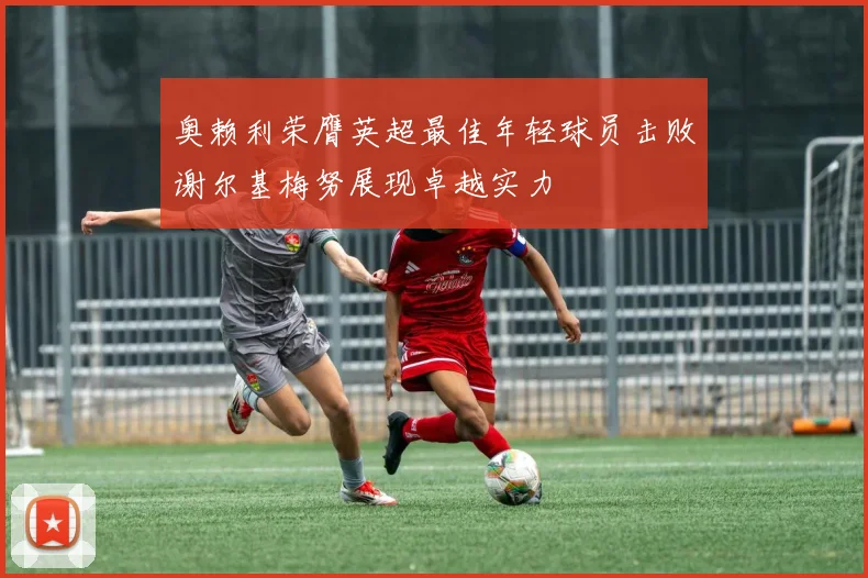 奥赖利荣膺英超最佳年轻球员击败谢尔基梅努展现卓越实力