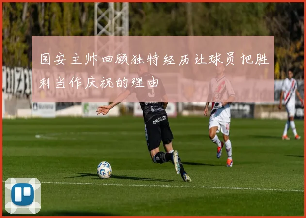 国安主帅回顾独特经历让球员把胜利当作庆祝的理由
