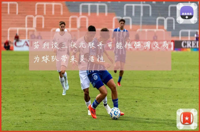 芬利谈三状元联手可能性强调交易为球队带来灵活性