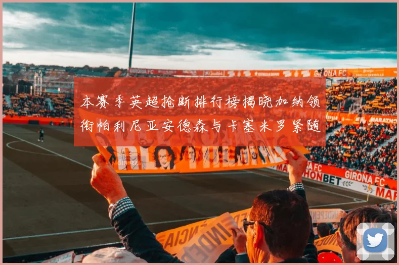 本赛季英超抢断排行榜揭晓加纳领衔帕利尼亚安德森与卡塞米罗紧随其后