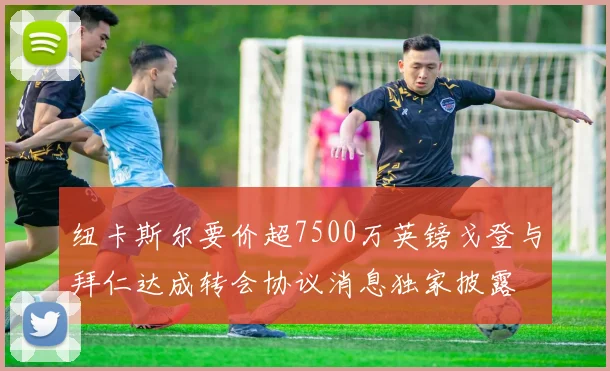 纽卡斯尔要价超7500万英镑戈登与拜仁达成转会协议消息独家披露