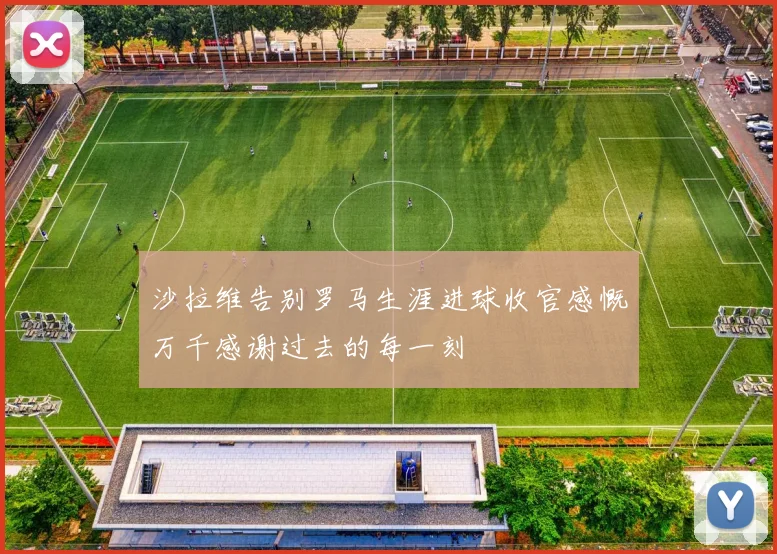 沙拉维告别罗马生涯进球收官感慨万千感谢过去的每一刻