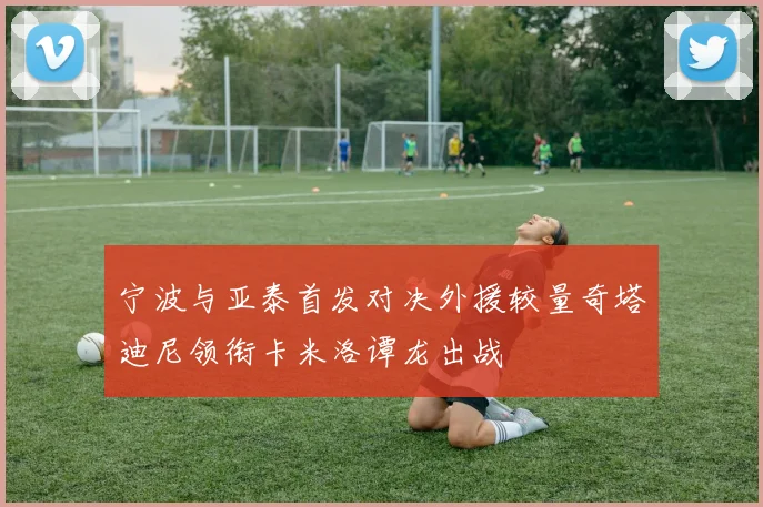 宁波与亚泰首发对决外援较量奇塔迪尼领衔卡米洛谭龙出战