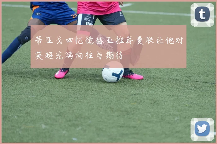 蒂亚戈回忆德赫亚推荐曼联让他对英超充满向往与期待
