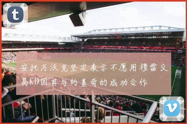安托万沃克坚定表示不愿用穆雷交易KD因其与约基奇的成功合作