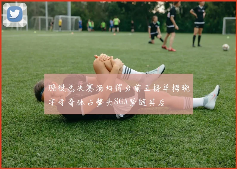 现役总决赛场均得分前五榜单揭晓字母哥独占鳌头SGA紧随其后