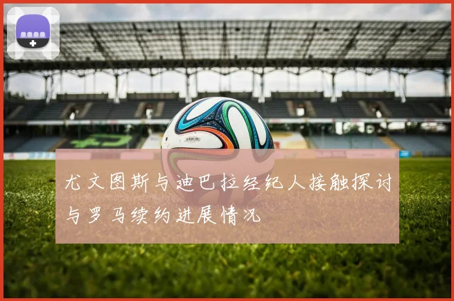 尤文图斯与迪巴拉经纪人接触探讨与罗马续约进展情况