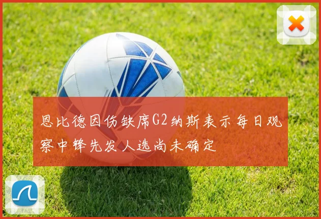 恩比德因伤缺席G2纳斯表示每日观察中锋先发人选尚未确定